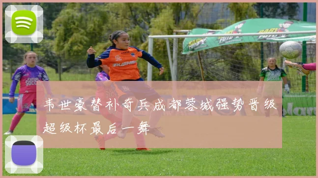 韦世豪替补奇兵成都蓉城强势晋级超级杯最后一舞