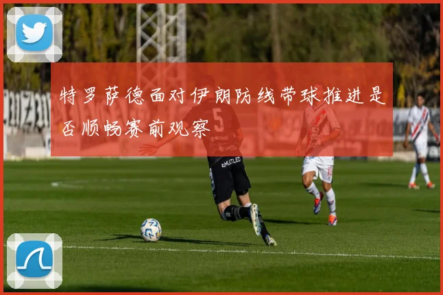 特罗萨德面对伊朗防线带球推进是否顺畅赛前观察