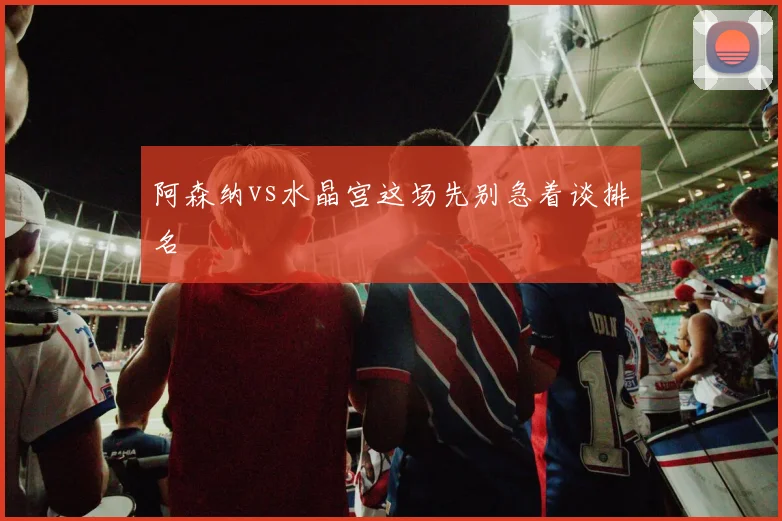 阿森纳vs水晶宫这场先别急着谈排名