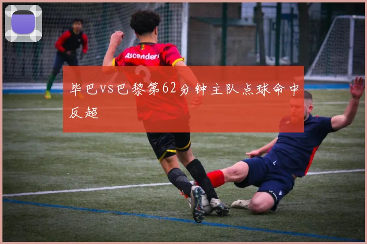 毕巴vs巴黎第62分钟主队点球命中反超